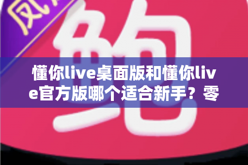 懂你live桌面版和懂你live官方版哪个适合新手？零基础用户选版全攻略