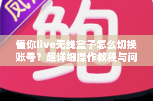懂你live无线盒子怎么切换账号？超详细操作教程与问题解决指南