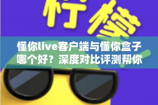 懂你live客户端与懂你盒子哪个好？深度对比评测帮你找到最合适的观影选择