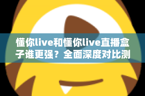 懂你live和懂你live直播盒子谁更强？全面深度对比测评，看完这篇不再纠结