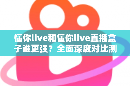 懂你live和懂你live直播盒子谁更强？全面深度对比测评，看完这篇不再纠结