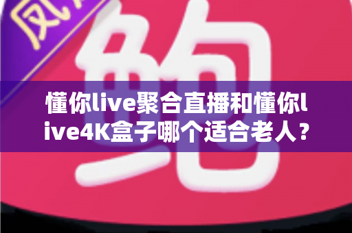 懂你live聚合直播和懂你live4K盒子哪个适合老人？为长辈挑选观影方案的超实用全攻略