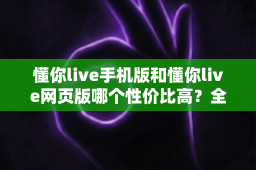 懂你live手机版和懂你live网页版哪个性价比高?全方位对比分析帮你选对版本不花冤枉钱 懂你live手机版和懂你live网页版哪个性价比高?全方位对比分析帮你选对版本不花冤枉钱