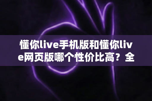懂你live手机版和懂你live网页版哪个性价比高？全方位对比分析帮你选对版本不花冤枉钱