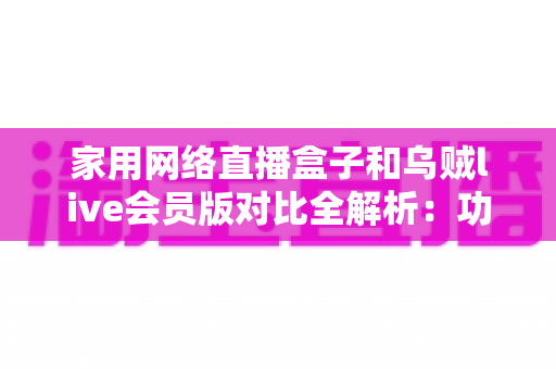 家用网络直播盒子和乌贼live会员版对比全解析：功能、价格与体验一站式深度评测，帮你选对家庭直播方案