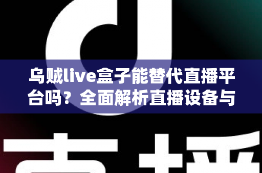 乌贼live盒子能替代直播平台吗？全面解析直播设备与传统平台的真实关系与使用价值