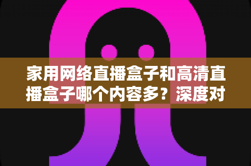 家用网络直播盒子和高清直播盒子哪个内容多？深度对比分析助你选出最合适的观影利器