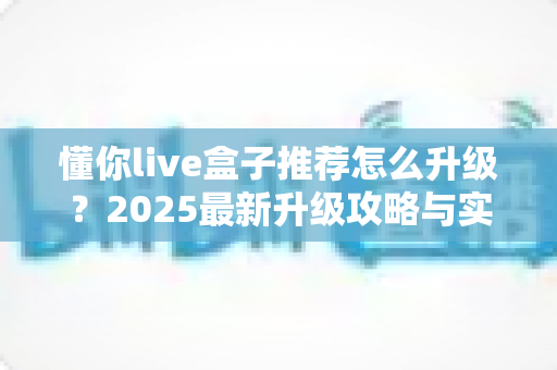 懂你live盒子推荐怎么升级?2025最新升级攻略与实用技巧全解析 懂你live盒子推荐怎么升级?2025最新升级攻略与实用技巧全解析