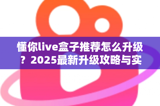 懂你live盒子推荐怎么升级？2025最新升级攻略与实用技巧全解析