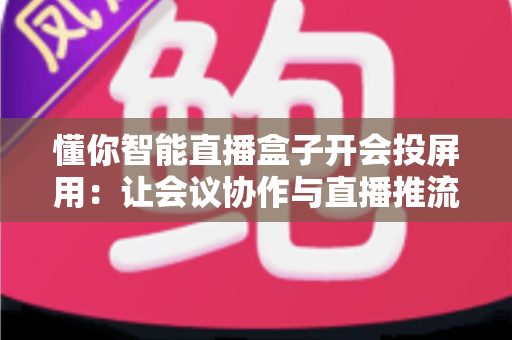 懂你智能直播盒子开会投屏用：让会议协作与直播推流效率翻倍的一体化投屏神器