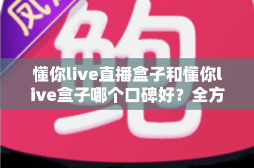 懂你live直播盒子和懂你live盒子哪个口碑好？全方位深度对比助你选对不踩坑