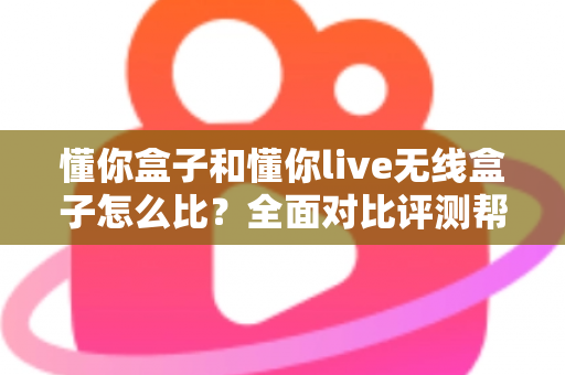懂你盒子和懂你live无线盒子怎么比？全面对比评测帮你选对不选贵