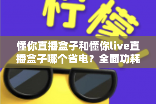 懂你直播盒子和懂你live直播盒子哪个省电？全面功耗对比与实用省电指南