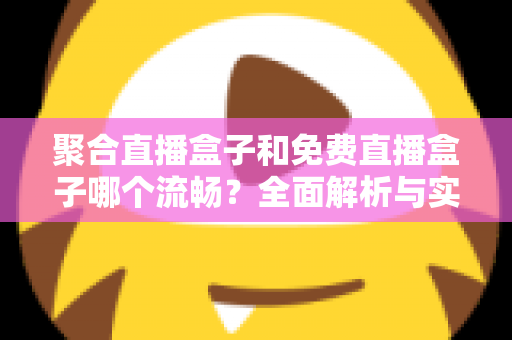 聚合直播盒子和免费直播盒子哪个流畅？全面解析与实用选购指南