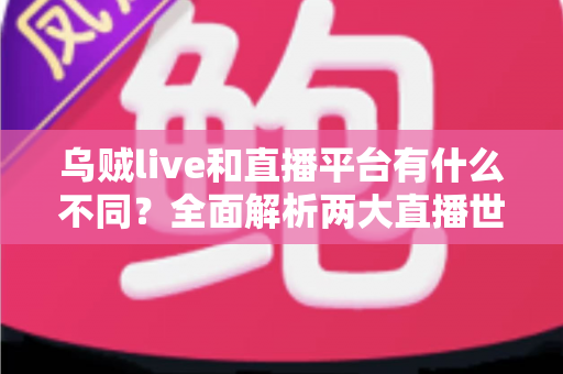 乌贼live和直播平台有什么不同？全面解析两大直播世界的核心差异与选择指南