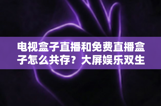 电视盒子直播和免费直播盒子怎么共存?大屏娱乐双生态共融策略与家庭选购指南全解析 电视盒子直播和免费直播盒子怎么共存?大屏娱乐双生态共融策略与家庭选购指南全解析