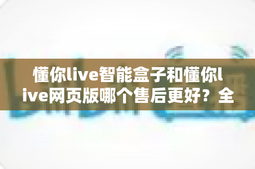 懂你live智能盒子和懂你live网页版哪个售后更好?全方位售后对比解析,帮你选对更适合的产品 懂你live智能盒子和懂你live网页版哪个售后更好?全方位售后对比解析,帮你选对更适合的产品