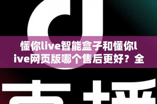 懂你live智能盒子和懂你live网页版哪个售后更好？全方位售后对比解析，帮你选对更适合的产品