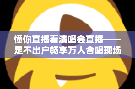 懂你直播看演唱会直播——足不出户畅享万人合唱现场的终极观演指南