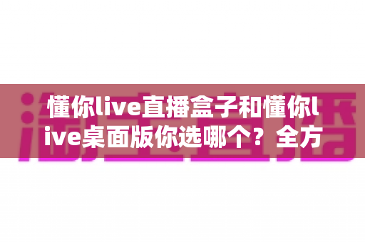 懂你live直播盒子和懂你live桌面版你选哪个?全方位深度对比,助你找到最适合的直播观看方案 懂你live直播盒子和懂你live桌面版你选哪个?全方位深度对比,助你找到最适合的直播观看方案