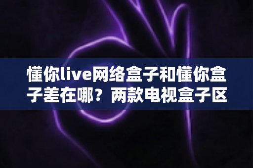 懂你live网络盒子和懂你盒子差在哪？两款电视盒子区别全解析与选购指南