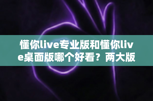 懂你live专业版和懂你live桌面版哪个好看？两大版本深度对比评测与选择指南