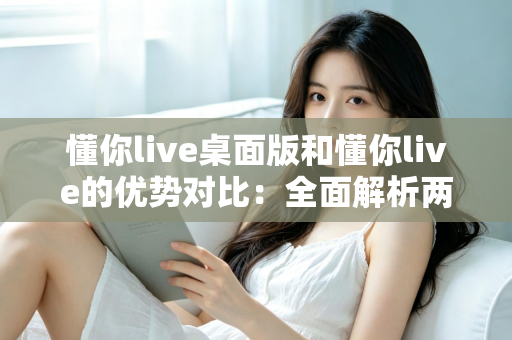 懂你live桌面版和懂你live的优势对比：全面解析两版本差异，帮你选出最适合的使用方案