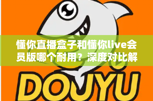 懂你直播盒子和懂你live会员版哪个耐用？深度对比解析，帮你选对不花冤枉钱