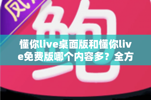 懂你live桌面版和懂你live免费版哪个内容多？全方位对比评测与选择指南