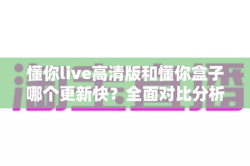 懂你live高清版和懂你盒子哪个更新快？全面对比分析与实用选择指南