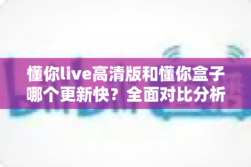懂你live高清版和懂你盒子哪个更新快？全面对比分析与实用选择指南