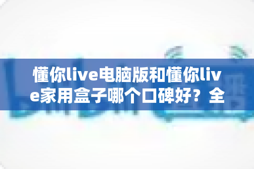 懂你live电脑版和懂你live家用盒子哪个口碑好？全方位深度对比评测，帮你找到最适合自己的选择