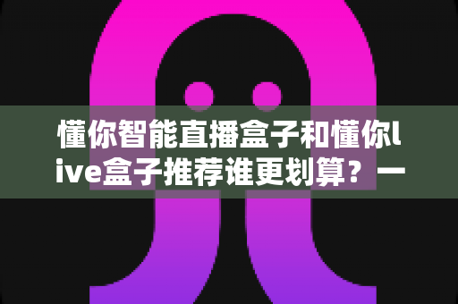 懂你智能直播盒子和懂你live盒子推荐谁更划算？一站式性价比选购深度解析指南