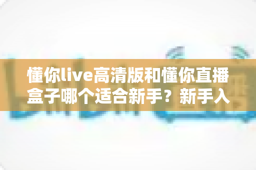 懂你live高清版和懂你直播盒子哪个适合新手?新手入门选型全攻略与真实使用体验解析 懂你live高清版和懂你直播盒子哪个适合新手?新手入门选型全攻略与真实使用体验解析