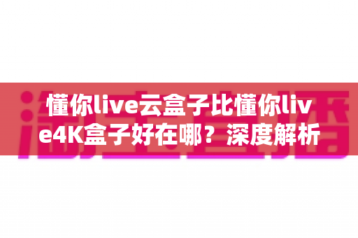 懂你live云盒子比懂你live4K盒子好在哪？深度解析云盒子五大核心优势，帮你选对不踩坑