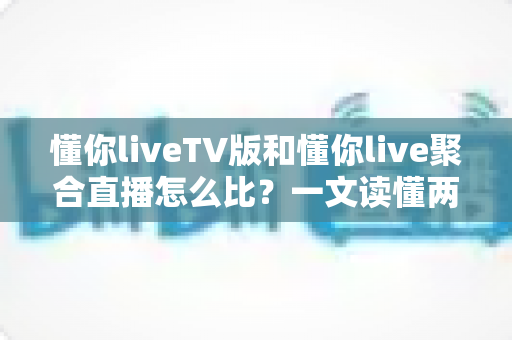 懂你liveTV版和懂你live聚合直播怎么比？一文读懂两大版本差异与选购使用全指南