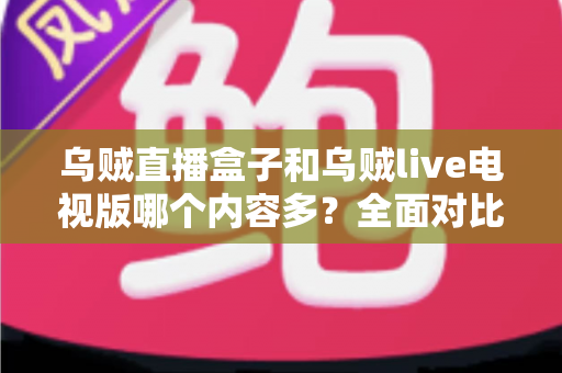 乌贼直播盒子和乌贼live电视版哪个内容多？全面对比深度解析，帮你选出最适合的观看版本