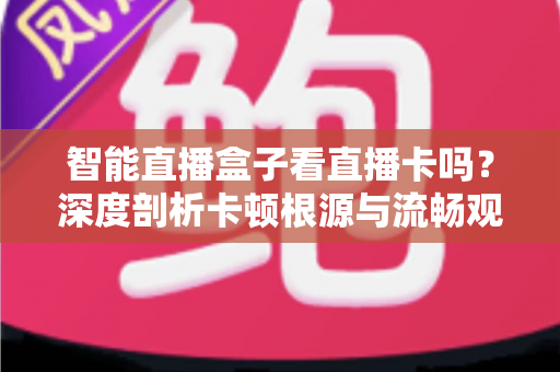 智能直播盒子看直播卡吗？深度剖析卡顿根源与流畅观看全攻略