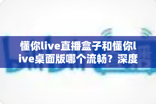 懂你live直播盒子和懂你live桌面版哪个流畅？深度实测对比帮你选对直播工具，观看体验直接拉满