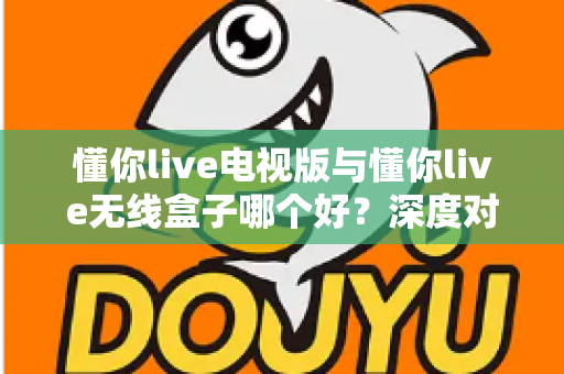 懂你live电视版与懂你live无线盒子哪个好？深度对比测评助你轻松选出最佳大屏观影方案