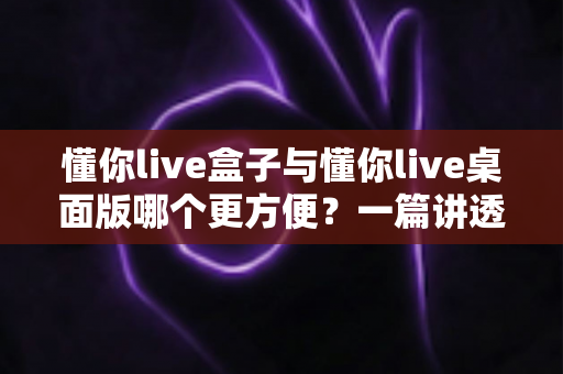 懂你live盒子与懂你live桌面版哪个更方便？一篇讲透差异与选择的实用指南