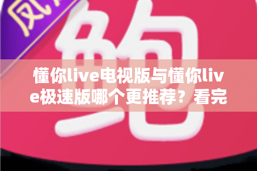 懂你live电视版与懂你live极速版哪个更推荐？看完这份详细对比，一次选对不踩坑