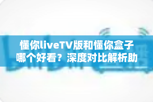 懂你liveTV版和懂你盒子哪个好看?深度对比解析助你选出最佳观影方案 懂你liveTV版和懂你盒子哪个好看?深度对比解析助你选出最佳观影方案