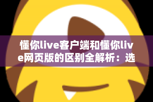 懂你live客户端和懂你live网页版的区别全解析:选对方式让直播学习体验翻倍 懂你live客户端和懂你live网页版的区别全解析:选对方式让直播学习体验翻倍
