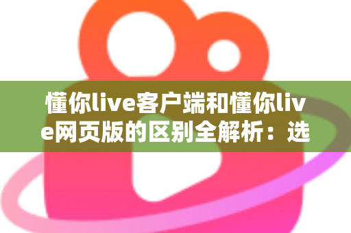 懂你live客户端和懂你live网页版的区别全解析：选对方式让直播学习体验翻倍