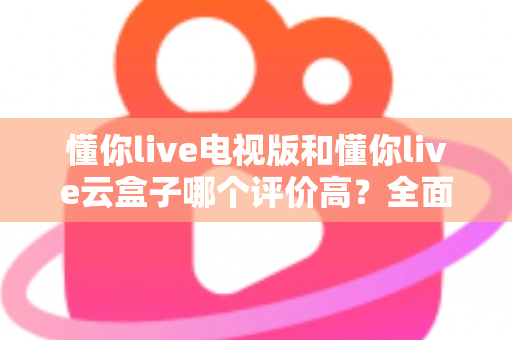 懂你live电视版和懂你live云盒子哪个评价高？全面口碑对比与选购指南一网打尽