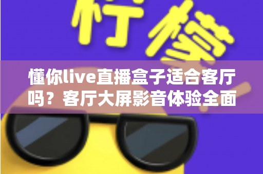 懂你live直播盒子适合客厅吗？客厅大屏影音体验全面评测与选购指南