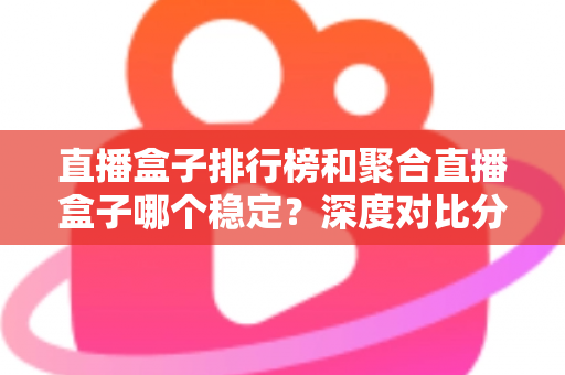 直播盒子排行榜和聚合直播盒子哪个稳定？深度对比分析与实用选购指南