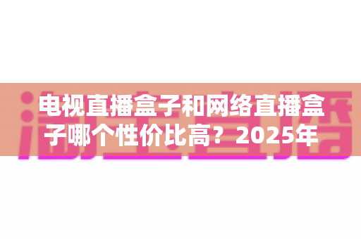 电视直播盒子和网络直播盒子哪个性价比高?2025年最新选购攻略,看完再掏钱不后悔 电视直播盒子和网络直播盒子哪个性价比高?2025年最新选购攻略,看完再掏钱不后悔
