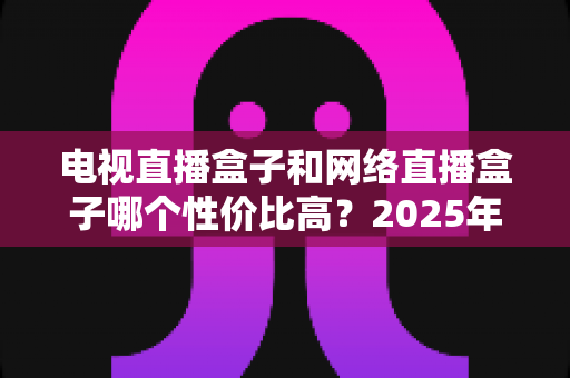 电视直播盒子和网络直播盒子哪个性价比高？2025年最新选购攻略，看完再掏钱不后悔
